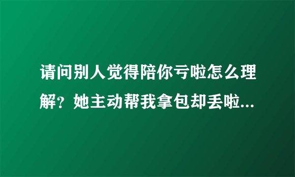 请问别人觉得陪你亏啦怎么理解？她主动帮我拿包却丢啦，我还主动请她吃饭，我之前为她陪她做了很多事