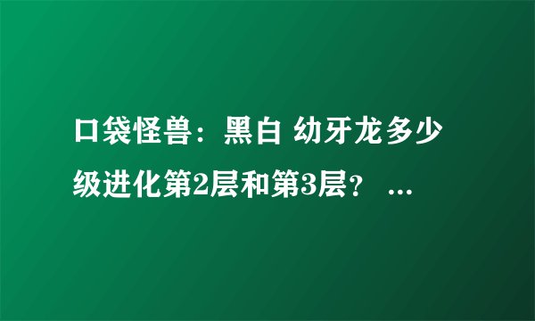口袋怪兽：黑白 幼牙龙多少级进化第2层和第3层？ 求高手解答，谢谢