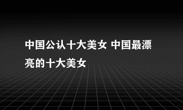 中国公认十大美女 中国最漂亮的十大美女
