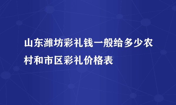 山东潍坊彩礼钱一般给多少农村和市区彩礼价格表
