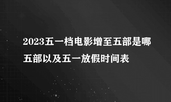 2023五一档电影增至五部是哪五部以及五一放假时间表