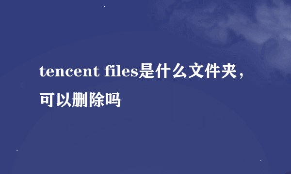 tencent files是什么文件夹，可以删除吗