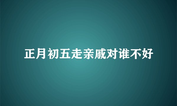 正月初五走亲戚对谁不好