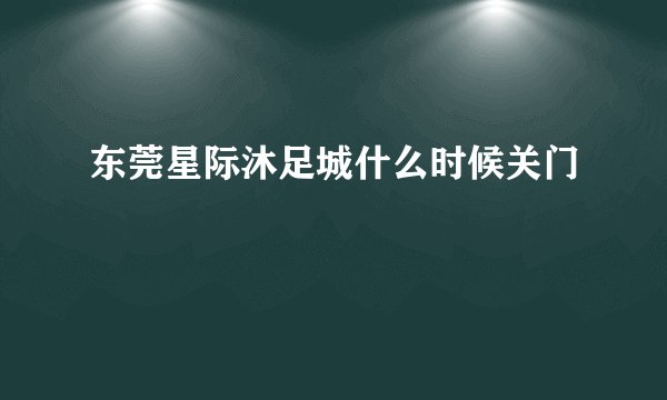 东莞星际沐足城什么时候关门