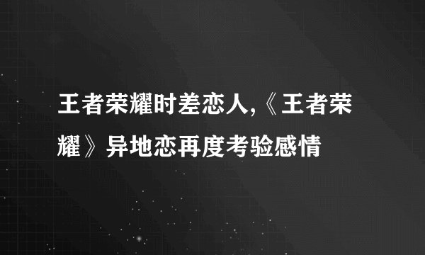 王者荣耀时差恋人,《王者荣耀》异地恋再度考验感情