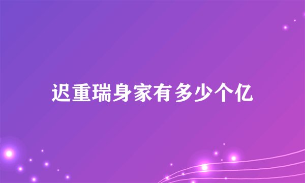 迟重瑞身家有多少个亿