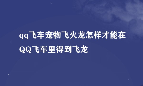 qq飞车宠物飞火龙怎样才能在QQ飞车里得到飞龙