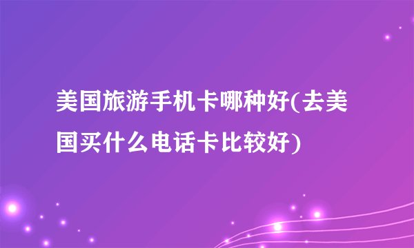 美国旅游手机卡哪种好(去美国买什么电话卡比较好)