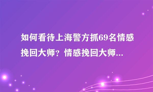 如何看待上海警方抓69名情感挽回大师?情感挽回大师真的可以挽救失恋吗?