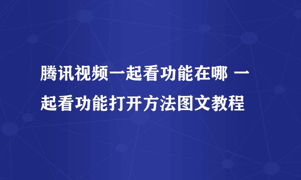腾讯视频一起看功能在哪 一起看功能打开方法图文教程