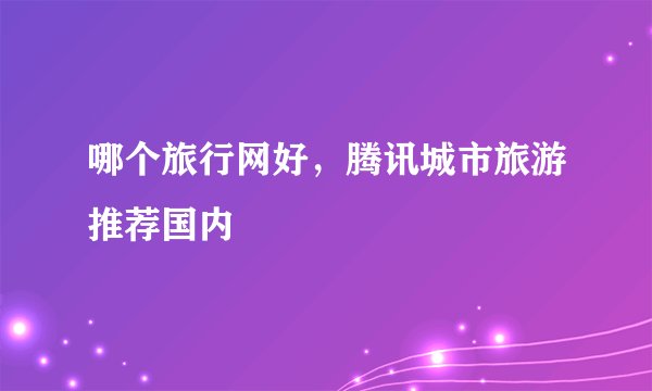 哪个旅行网好,腾讯城市旅游推荐国内