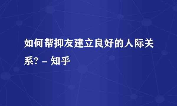 如何帮抑友建立良好的人际关系? - 知乎