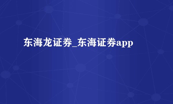 东海龙证券_东海证券app