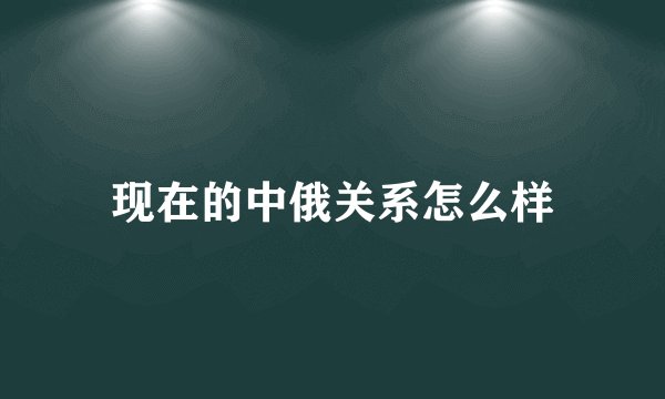 现在的中俄关系怎么样