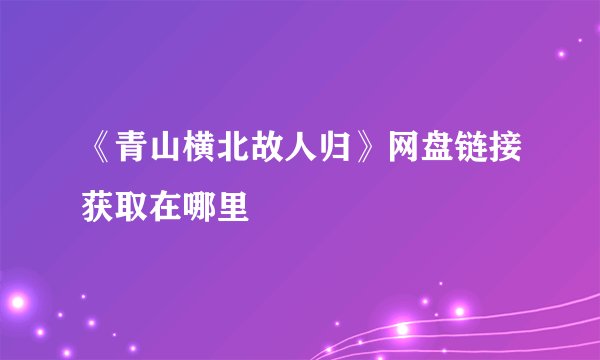 《青山横北故人归》网盘链接获取在哪里