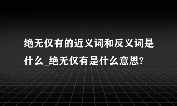 绝无仅有的近义词和反义词是什么_绝无仅有是什么意思?