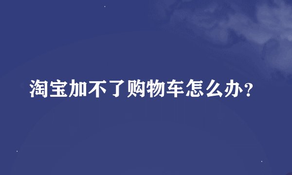 淘宝加不了购物车怎么办？