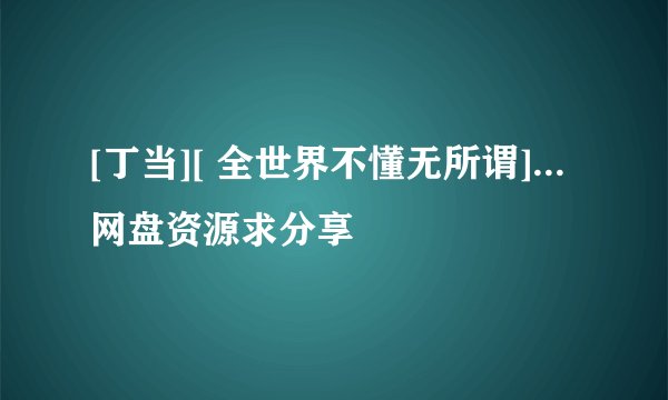[丁当][ 全世界不懂无所谓]...网盘资源求分享