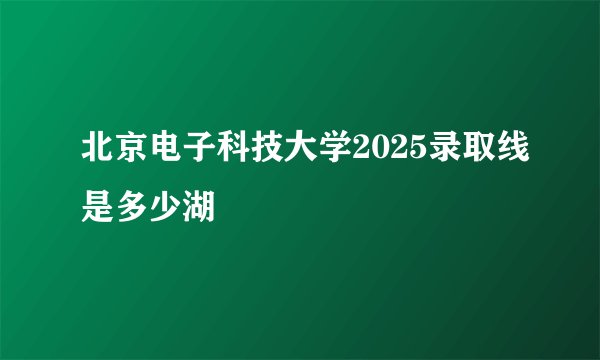 北京电子科技大学2025录取线是多少湖