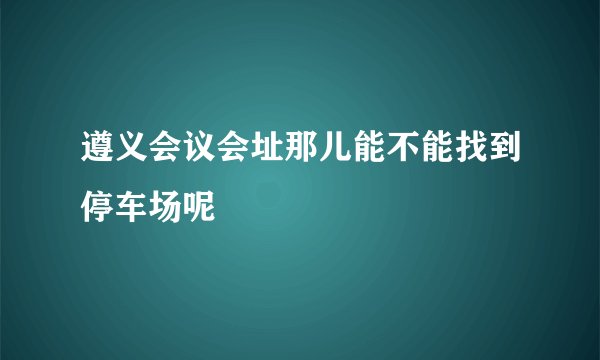 遵义会议会址那儿能不能找到停车场呢