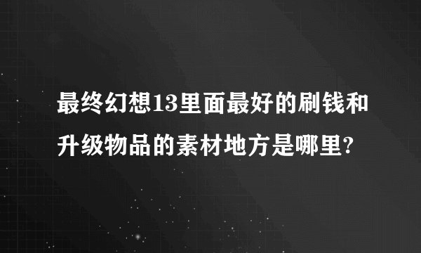 最终幻想13里面最好的刷钱和升级物品的素材地方是哪里?
