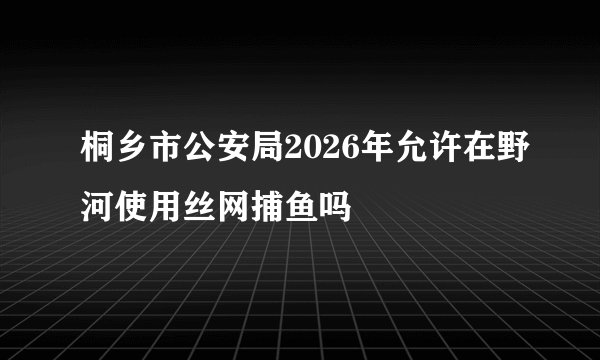 桐乡市公安局2026年允许在野河使用丝网捕鱼吗