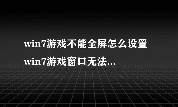 win7游戏不能全屏怎么设置 win7游戏窗口无法最大化怎么办