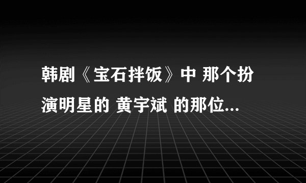韩剧《宝石拌饭》中 那个扮演明星的 黄宇斌 的那位演员的真实姓名是什么？