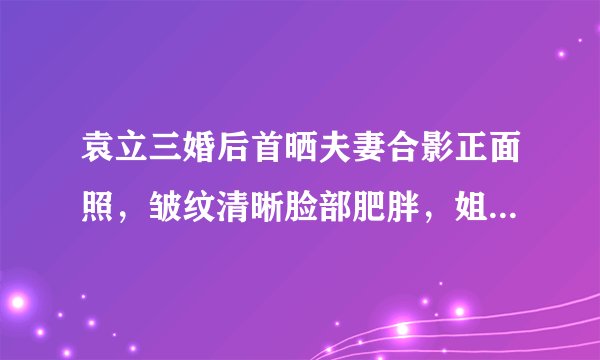 袁立三婚后首晒夫妻合影正面照，皱纹清晰脸部肥胖，姐弟恋很显眼