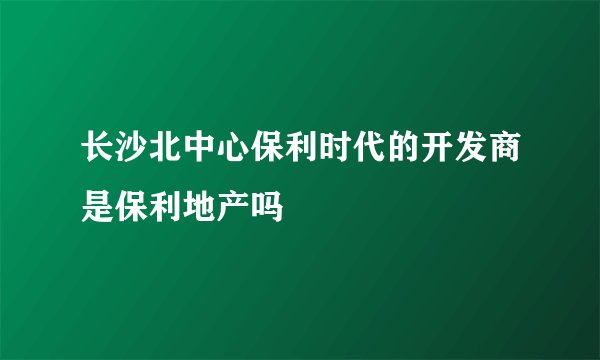 长沙北中心保利时代的开发商是保利地产吗