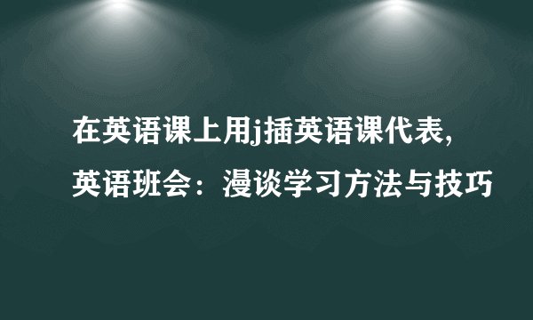 在英语课上用j插英语课代表,英语班会：漫谈学习方法与技巧