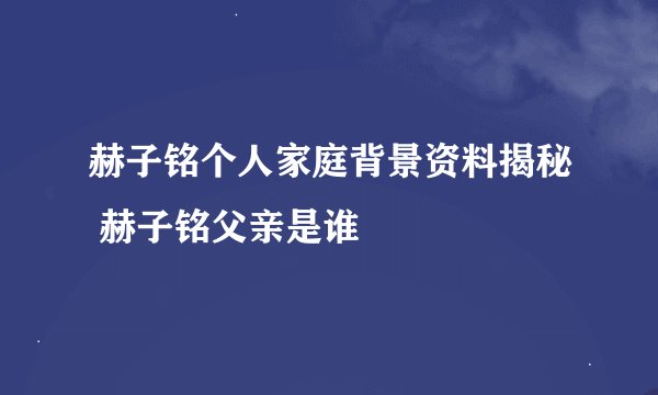 赫子铭个人家庭背景资料揭秘 赫子铭父亲是谁