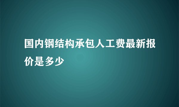国内钢结构承包人工费最新报价是多少