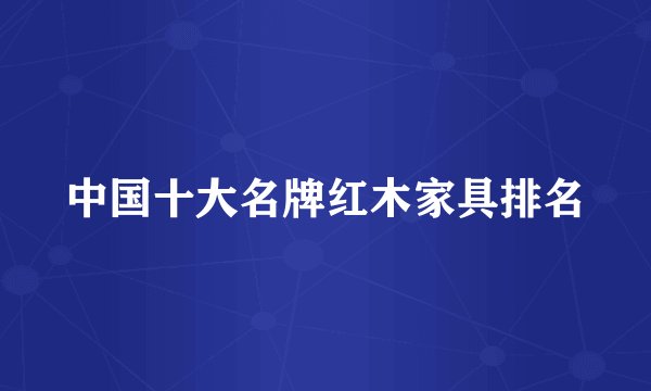 中国十大名牌红木家具排名
