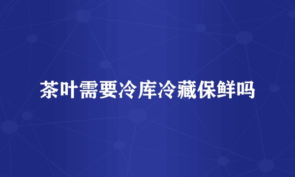 茶叶需要冷库冷藏保鲜吗
