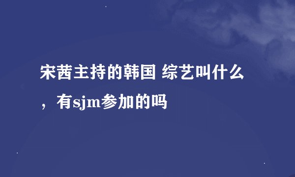 宋茜主持的韩国 综艺叫什么，有sjm参加的吗