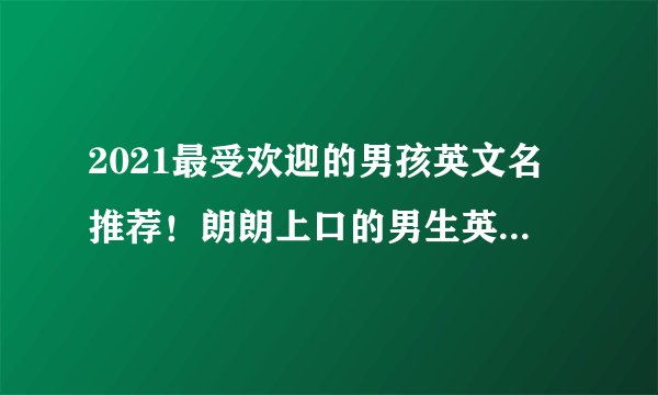 2021最受欢迎的男孩英文名推荐！朗朗上口的男生英文名大全！