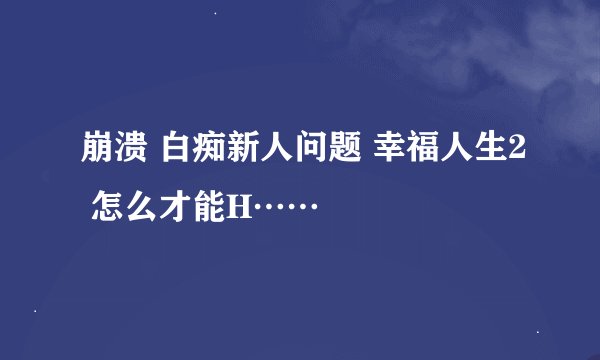 崩溃 白痴新人问题 幸福人生2 怎么才能H……