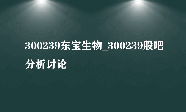 300239东宝生物_300239股吧分析讨论
