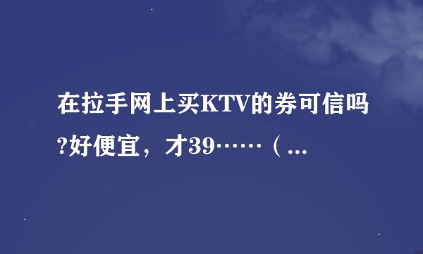 在拉手网上买KTV的券可信吗?好便宜，才39……（我在石家庄）