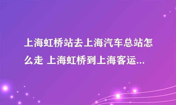 上海虹桥站去上海汽车总站怎么走 上海虹桥到上海客运总站地铁怎么走