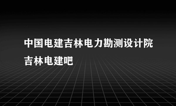 中国电建吉林电力勘测设计院吉林电建吧