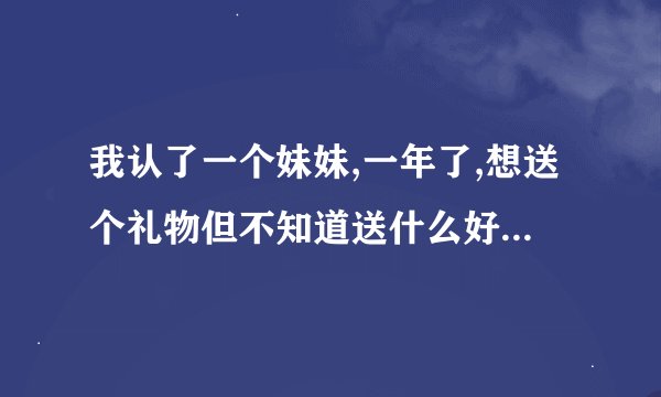 我认了一个妹妹,一年了,想送个礼物但不知道送什么好,请高人帮忙.