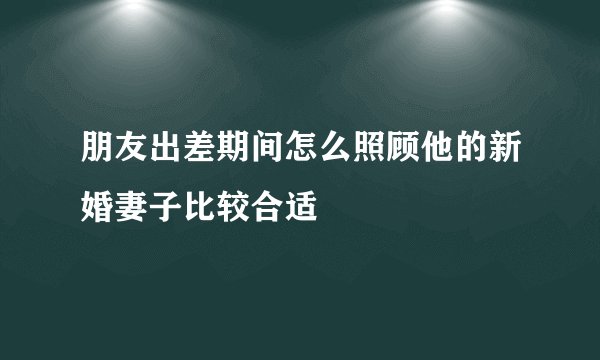 朋友出差期间怎么照顾他的新婚妻子比较合适