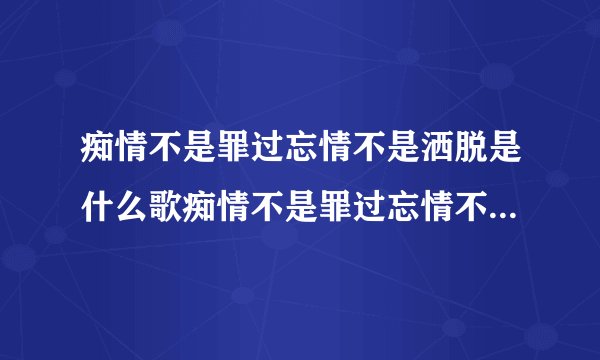 痴情不是罪过忘情不是洒脱是什么歌痴情不是罪过忘情不是洒脱是什么歌的歌词