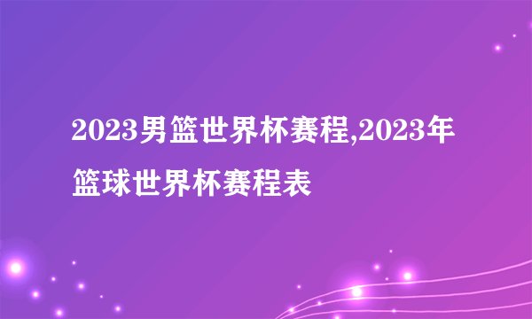 2023男篮世界杯赛程,2023年篮球世界杯赛程表
