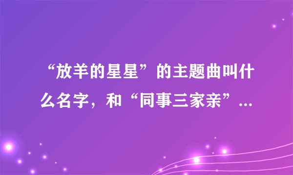 “放羊的星星”的主题曲叫什么名字,和“同事三家亲”的片尾曲叫什么名字?