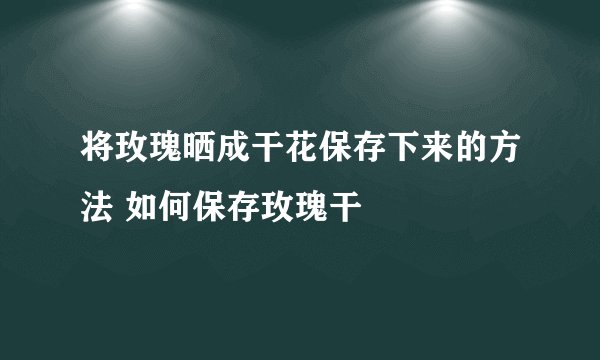 将玫瑰晒成干花保存下来的方法 如何保存玫瑰干