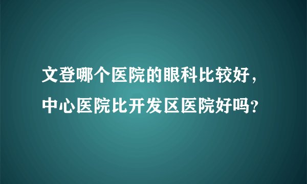 文登哪个医院的眼科比较好，中心医院比开发区医院好吗？
