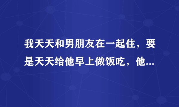 我天天和男朋友在一起住，要是天天给他早上做饭吃，他会高兴吗？